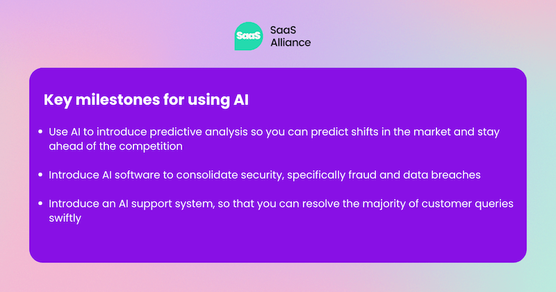 AI Milestones:Use AI to introduce predictive analysis so you can predict shifts in the market and stay ahead of the competition  Introduce AI software to consolidate security, specifically fraud and data breaches  Introduce an AI support system, so that you can resolve the majority of customer queries swiftly