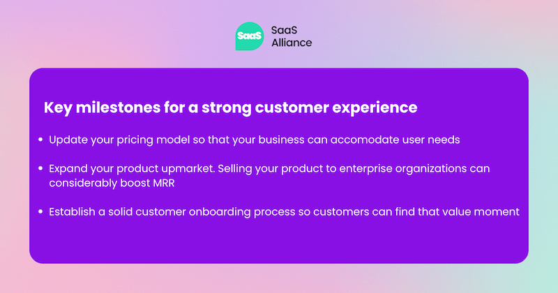 Milestones fo customer experience: Update your pricing model so that your business can accomodate user needs  Expand your product upmarket. Selling your product to enterprise organizations can considerably boost MRR  Establish a solid customer onboarding process so customers can find that value moment